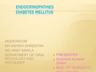 ENDOCRINOPATHIES 
DIABETES MELLITUS 
MODERATOR 
DR.ASHISH SHRESTHA 
DR.VINAY MARLA 
DEPARTMENT OF ORAL 
PATHOLOGY AND 
HISTOLOGY 
 PRESENTER 
 ROSHAN KUMAR 
SHAH 
 BDS: 3RD YEAR(2011) 
 ROLL NO:496 
 
