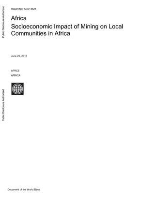 Document of the World Bank
Report No: ACS14621
.
Africa
Socioeconomic Impact of Mining on Local
Communities in Africa
.
June 25, 2015
.
AFRCE
AFRICA
.
PublicDisclosureAuthorizedPublicDisclosureAuthorizedPublicDisclosureAuthorizedPublicDisclosureAuthorizedPublicDisclosureAuthorizedPublicDisclosureAuthorizedPublicDisclosureAuthorizedPublicDisclosureAuthorized
 