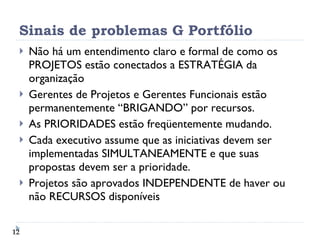 Sinais de problemas G Portfólio Não há um entendimento claro e formal de como os PROJETOS estão conectados a ESTRATÉGIA da organização Gerentes de Projetos e Gerentes Funcionais estão permanentemente “BRIGANDO” por recursos. As PRIORIDADES estão freqüentemente mudando. Cada executivo assume que as iniciativas devem ser implementadas SIMULTANEAMENTE e que suas propostas devem ser a prioridade. Projetos são aprovados INDEPENDENTE de haver ou não RECURSOS disponíveis 