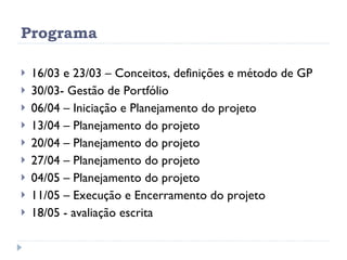 Programa 16/03 e 23/03 – Conceitos, definições e método de GP 30/03- Gestão de Portfólio 06/04 – Iniciação e Planejamento do projeto 13/04 – Planejamento do projeto  20/04 – Planejamento do projeto 27/04 – Planejamento do projeto 04/05 – Planejamento do projeto 11/05 – Execução e Encerramento do projeto 18/05 - avaliação escrita  