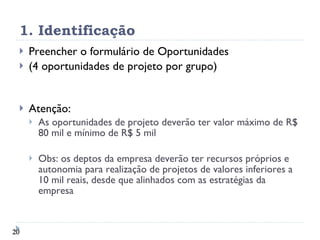 1. Identificação Preencher o formulário de Oportunidades (4 oportunidades de projeto por grupo) Atenção: As oportunidades de projeto deverão ter valor máximo de R$ 80 mil e mínimo de R$ 5 mil Obs: os deptos da empresa deverão ter recursos próprios e autonomia para realização de projetos de valores inferiores a 10 mil reais, desde que alinhados com as estratégias da empresa 