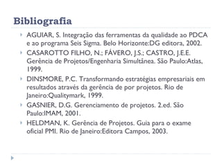 Bibliografia AGUIAR, S. Integração das ferramentas da qualidade ao PDCA e ao programa Seis Sigma. Belo Horizonte:DG editora, 2002. CASAROTTO FILHO, N.; FÁVERO, J.S.; CASTRO, J.E.E. Gerência de Projetos/Engenharia Simultânea. São Paulo:Atlas, 1999. DINSMORE, P.C. Transformando estratégias empresariais em resultados através da gerência de por projetos. Rio de Janeiro:Qualitymark, 1999. GASNIER, D.G. Gerenciamento de projetos. 2.ed. São Paulo:IMAM, 2001. HELDMAN, K. Gerência de Projetos. Guia para o exame oficial PMI. Rio de Janeiro:Editora Campos, 2003. 