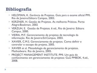 Bibliografia HELDMAN, K. Gerência de Projetos. Guia para o exame oficial PMI. Rio de Janeiro:Editora Campos, 2003. KERZNER, H. Gestão de Projetos. As melhores Práticas. Porto Alegre:Bookman, 2002 VERZUH, E.  Gestão de Projetos. 6 ed., Rio de Janeiro: Editora Campus, 2000. VIEIRA, M.F. Gerenciamento de projetos de tecnologia da informação. Rio de Janeiro:Ed.Campus, 2003. XAVIER, C.M.S. Gerenciamento de projetos. Como definir e controlar o escopo do projeto, 2005. XAVIER et al. Metodologia de gerenciamento de projetos. Methodware. Rio de Janeiro, 2005. PROJECT MANAGEMENT INSTITUTE. PMI.  Um guia do conhecimento em gerenciamento de projetos: Guia PMBOK , 4.ed., 2008. 