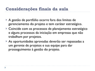 Considerações finais da aula A gestão de portfólio ocorre fora dos limites de gerenciamento do projeto e tem caráter estratégico. Coincide com os processos de planejamento estratégico e alguns processos da iniciação em empresas que não trabalham por projetos. As oportunidades aprovadas deverão ser repassadas a um gerente de projetos e sua equipe para dar prosseguimento à gestão do projeto. 