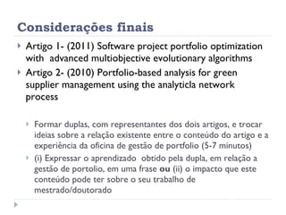 Considerações finais Artigo 1- (2011) Software project portfolio optimization with  advanced multiobjective evolutionary algorithms Artigo 2- (2010) Portfolio-based analysis for green supplier management using the analyticla network process Formar duplas, com representantes dos dois artigos, e trocar ideias sobre a relação existente entre o conteúdo do artigo e a experiência da oficina de gestão de portfolio (5-7 minutos)  (i) Expressar o aprendizado  obtido pela dupla, em relação a gestão de portolio, em uma frase  ou  (ii) o impacto que este conteúdo pode ter sobre o seu trabalho de mestrado/doutorado  