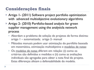 Considerações finais Artigo 1- (2011) Software project portfolio optimization with  advanced multiobjective evolutionary algorithms Artigo 2- (2010) Portfolio-based analysis for green supplier management using the analyticla network process Abordam o problema de seleção de projetos de forma distinta: artigo 1 – automatizada;  artigo 2- manual  Métodos manuais podem usar otimização do portfólio baseada em matemática, otimização multiobjetivo e  modelos de notas : Os  modelos de notas  diferem em relação: (i) como os critérios são definidos e medidos e (ii) como as avaliações individuais são agregadas para obter a nota final do projeto. Estas diferenças afetam a defensabilidade do modelo. 