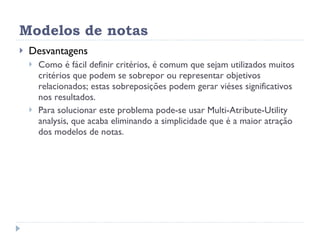 Modelos de notas Desvantagens Como é fácil definir critérios, é comum que sejam utilizados muitos critérios que podem se sobrepor ou representar objetivos relacionados; estas sobreposições podem gerar viéses significativos nos resultados.  Para solucionar este problema pode-se usar Multi-Atribute-Utility analysis, que acaba eliminando a simplicidade que é a maior atração dos modelos de notas. 