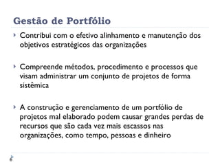 Gestão de Portfólio Contribui com o efetivo alinhamento e manutenção dos objetivos estratégicos das organizações Compreende métodos, procedimento e processos que visam administrar um conjunto de projetos de forma sistêmica A construção e gerenciamento de um portfólio de projetos mal elaborado podem causar grandes perdas de recursos que são cada vez mais escassos nas organizações, como tempo, pessoas e dinheiro 