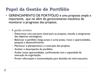Papel da Gestão de Portfólio GERENCIAMENTO DE PORTFÓLIO é uma proposta ampla e importante,  que vai além do gerenciamento mecânico de monitorar o progresso dos projetos. A gestão envolve: Determinar uma estrutura viável para os projetos, visando o atingimento dos objetivos estratégicos; Balancear o portfólio: longo prazo x curto prazo, riscos x oportunidades, pesquisa x desenvolvimento; Monitorar o planejamento e a execução dos projetos Analisar o desempenho do portfólio; Avaliar novas oportunidades, confrontando com a capacidade de execução da organização; Prover informação e recomendações para decisões do nível executivo. 