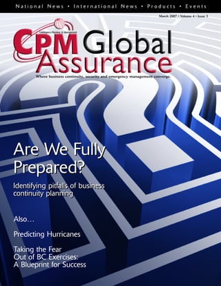 March 2007 • Volume 4 • Issue 3
Are We Fully
Prepared?
Identifying pitfalls of business
continuity planning
N a t i o n a l N e w s • I n t e r n a t i o n a l N e w s • P r o d u c t s • E v e n t s
Where business continuity, security and emergency management converge.
Also…
Predicting Hurricanes
Taking the Fear
Out of BC Exercises:
A Blueprint for Success
Are We Fully
Prepared?
Identifying pitfalls of business
continuity planning
 