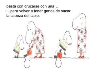basta con cruzarse con una…
…para volver a tener ganas de sacar
la cabeza del cazo.
 