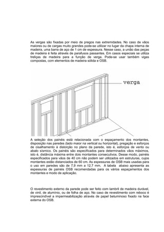 As vergas são fixadas por meio de pregos nas extremidades. No caso de vãos
maiores ou de cargas muito grandes pode-se utilizar no lugar da chapa interna de
madeira, uma barra de aço de 1 cm de espessura. Nesse caso, a união das peças
de madeira é feita através de parafusos passantes. Em casos especiais se utiliza
treliças de madeira para a função de verga. Pode-se usar também vigas
compostas, com elementos de madeira sólida e OSB.
A seleção dos painéis está relacionada com o espaçamento dos montantes,
disposição nas paredes (lado maior na vertical ou horizontal), pregação e esforços
de cisalhamento à distorção no plano da parede, isto é, esforços de vento ou
abalo sísmico. Os painéis são especificados para determinados vãos máximos,
isto é, distância máxima entre dois montantes consecutivos. Desse modo, painéis
especificados para vãos de 40 cm não podem ser utilizados em estruturas, cujos
montantes estão distanciados de 60 cm. As espessuras de OSB mais usadas para
o uso em paredes são de 7,9 mm a 12,7 mm. A tabela abaixo apresenta as
espessuras de painéis OSB recomendadas para os vários espaçamentos dos
montantes e modo de aplicação.
O revestimento externo da parede pode ser feito com lambril de madeira durável,
de vinil, de alumínio, ou de folha de aço. No caso de revestimento com reboco é
imprescindível a impermeabilização através de papel betuminoso fixado na face
externa do OSB.
 