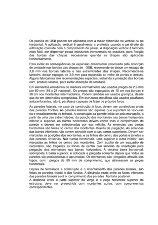 Os painéis de OSB podem ser aplicados com a maior dimensão na vertical ou na
horizontal, A aplicação vertical é geralmente a preferida quando o pé direito da
edificação coincide com o comprimento do painel. A disposição vertical é também
mais fácil, por dispensar peças estruturais transversais na ossatura, para fixação
das bordas das chapas: necessárias quando as chapas são aplicadas
horizontalmente.
Para evitar as conseqüências da expansão dimensional provocada pela absorção
de umidade nas bordas das chapas de OSB, recomenda-se deixar um espaço de
3,0 mm nas bordas laterais e nas extremidades das chapas. Recomenda-se
também, deixar espaços de 3,0 mm para expansão ao redor de portas e janelas.
Alguns fabricantes tem recomendações especiais, incluindo a proteção das bordas
com produto selante, para evitar absorção de umidade.
Em elementos estruturais de madeira normalmente são usados pregos de 2,9 mm
por 50 mm (16 x 24 nacional). Os pregos são espaçados de 15 cm nas bordas e
30 cm nos montantes intermediários. Podem também ser usados grampos, desde
que de em dimensões apropriadas. Em estruturas metálicas são usados parafusos
autoperfurantes, isto é, parafusos capazes de fazer os próprios furos.
As paredes laterais, no caso de construção in loco, devem ser construídas antes
das paredes frontais. As paredes laterais são aquelas que suportam as tesouras
ou o encaibramento do telhado. A construção da parede inicia-se pela marcação, a
partir de uma das extremidades, da posição dos montantes nas barras horizontais
inferior e superior. As barras horizontais devem cobrir todo o comprimento da
parede e devem ser selecionadas por sua retidão. As emendas das barras
horizontais são feitas no centro dos montantes através de pregação. As emendas
das barras inferiores não devem coincidir com a das barras superiores. Devem ser
marcadas as posições dos montantes, e as linhas de centro das portas e janelas e
das paredes divisórias. Nas barras horizontais, uma superior e outra inferior, são
marcadas as linhas de centro dos montantes. Com auxílio de um esquadro de
carpinteiro, são traçadas as linhas de centro que servirão de orientação para
pregação dos montantes nas barras horizontais. A terceira barra horizontal,
sobreposta à barra superior, é colocada e pregada somente depois que todas as
paredes são posicionadas e aprumadas. Os montantes são pregados através dos
topos, com pregos de 80 mm de comprimento, que atravessam as peças
horizontais.
Depois de terminada a construção e o levantamento das paredes laterais, são
feitas as paredes frontal e dos fundos. A distância exata entre as faces interiores
das paredes laterais será o comprimento das paredes frontal e posterior.
A distância entre a parte superior da verga e a peça horizontal superior da
estrutura, deve ser preenchida com montantes curtos, com comprimentos
correspondentes.
 