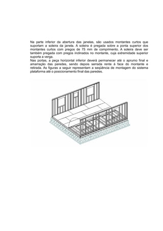 Na parte inferior da abertura das janelas, são usados montantes curtos que
suportam a soleira da janela. A soleira é pregada sobre a ponta superior dos
montantes curtos com pregos de 75 mm de comprimento. A soleira deve ser
também pregada com pregos inclinados no montante, cuja extremidade superior
suporta a verga.
Nas portas, a peça horizontal inferior deverá permanecer até o aprumo final e
amarração das paredes, sendo depois serrada rente à face do montante e
retirada. As figuras a seguir representam a seqüência de montagem do sistema
plataforma até o posicionamento final das paredes.
 