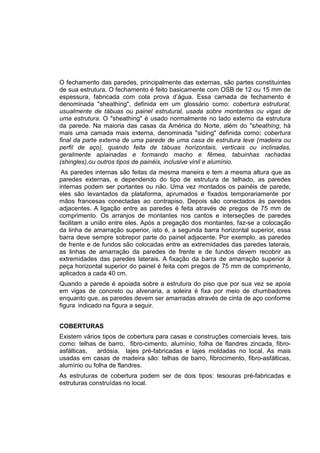 O fechamento das paredes, principalmente das externas, são partes constituintes
de sua estrutura. O fechamento é feito basicamente com OSB de 12 ou 15 mm de
espessura, fabricada com cola prova d’água. Essa camada de fechamento é
denominada "sheathing", definida em um glossário como: cobertura estrutural,
usualmente de tábuas ou painel estrutural, usada sobre montantes ou vigas de
uma estrutura. O "sheathing" é usado normalmente no lado externo da estrutura
da parede. Na maioria das casas da América do Norte, além do "sheathing, há
mais uma camada mais externa, denominada "siding" definida como: cobertura
final da parte externa de uma parede de uma casa de estrutura leve (madeira ou
perfil de aço), quando feita de tábuas horizontais, verticais ou inclinadas,
geralmente aplainadas e formando macho e fêmea, tabuinhas rachadas
(shingles),ou outros tipos de painéis, inclusive vinil e alumínio.
As paredes internas são feitas da mesma maneira e tem a mesma altura que as
paredes externas, e dependendo do tipo de estrutura de telhado, as paredes
internas podem ser portantes ou não. Uma vez montados os painéis de parede,
eles são levantados da plataforma, aprumados e fixados temporariamente por
mãos francesas conectadas ao contrapiso. Depois são conectados às paredes
adjacentes. A ligação entre as paredes é feita através de pregos de 75 mm de
comprimento. Os arranjos de montantes nos cantos e interseções de paredes
facilitam a união entre eles. Após a pregação dos montantes, faz-se a colocação
da linha de amarração superior, isto é, a segunda barra horizontal superior, essa
barra deve sempre sobrepor parte do painel adjacente. Por exemplo, as paredes
de frente e de fundos são colocadas entre as extremidades das paredes laterais,
as linhas de amarração da paredes de frente e de fundos devem recobrir as
extremidades das paredes laterais. A fixação da barra de amarração superior à
peça horizontal superior do painel é feita com pregos de 75 mm de comprimento,
aplicados a cada 40 cm.
Quando a parede é apoiada sobre a estrutura do piso que por sua vez se apoia
em vigas de concreto ou alvenaria, a soleira é fixa por meio de chumbadores
enquanto que, as paredes devem ser amarradas através de cinta de aço conforme
figura indicado na figura a seguir.
COBERTURAS
Existem vários tipos de cobertura para casas e construções comerciais leves, tais
como: telhas de barro, fibro-cimento, alumínio, folha de flandres zincada, fibro-
asfálticas, ardósia, lajes pré-fabricadas e lajes moldadas no local. As mais
usadas em casas de madeira são: telhas de barro, fibrocimento, fibro-asfálticas,
alumínio ou folha de flandres.
As estruturas de cobertura podem ser de dois tipos: tesouras pré-fabricadas e
estruturas construídas no local.
 