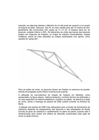 exemplo, em algumas classes o diâmetro do nó não pode ser superior a um quarto
da largura da peça. Tesouras tipo W, as mais usadas para até 10 metros de vão,
geralmente são construídas com peças de 4 x 9 cm. A madeira deve ter, se
possível, unidade inferior a 20%. Os elementos de união das barras das tesouras
podem ser chapuzes de madeira, ou chapa de madeira industrializada, chapas
metálicas, sendo as mais utilizadas as chapas estampadas com garras, como
aquelas da “gang-nail”.
Para as ações de vento, as tesouras devem ser fixadas na estrutura da parede,
através da pregação corda inferior à estrutura de suporte.
A utilização de sub-cobertura de chapas de madeira em telhados, como
apresentado na figura abaixo, melhora bastante o conforto térmico da edificação e
no caso específico do sistema plataforma, contribui na rigidez da estrutura à ação
do vento, sendo o emprego de painéis de OSB, pratica corrente na América do
Norte.
A seleção dos painéis de OSB mais adequados para a função de fechamento da
cobertura depende do espaçamento das tesouras e das solicitações de flexão
oriunda do peso da cobertura e cisalhamento no plano do painel, quando este é
dimensionado para resistir aos efeitos de distorção ocasionados pela ação de
vento ou abalo sísmico.
 