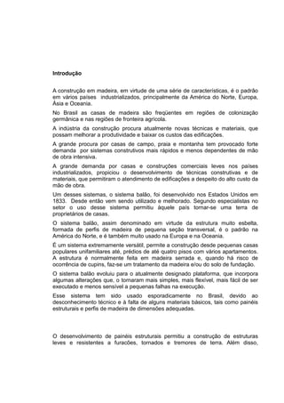 Introdução
A construção em madeira, em virtude de uma série de características, é o padrão
em vários países industrializados, principalmente da América do Norte, Europa,
Ásia e Oceania.
No Brasil as casas de madeira são freqüentes em regiões de colonização
germânica e nas regiões de fronteira agrícola.
A indústria da construção procura atualmente novas técnicas e materiais, que
possam melhorar a produtividade e baixar os custos das edificações.
A grande procura por casas de campo, praia e montanha tem provocado forte
demanda por sistemas construtivos mais rápidos e menos dependentes de mão
de obra intensiva.
A grande demanda por casas e construções comerciais leves nos países
industrializados, propiciou o desenvolvimento de técnicas construtivas e de
materiais, que permitiram o atendimento de edificações a despeito do alto custo da
mão de obra.
Um desses sistemas, o sistema balão, foi desenvolvido nos Estados Unidos em
1833. Desde então vem sendo utilizado e melhorado. Segundo especialistas no
setor o uso desse sistema permitiu àquele país tornar-se uma terra de
proprietários de casas.
O sistema balão, assim denominado em virtude da estrutura muito esbelta,
formada de perfis de madeira de pequena seção transversal, é o padrão na
América do Norte, e é também muito usado na Europa e na Oceania.
É um sistema extremamente versátil, permite a construção desde pequenas casas
populares unifamiliares até, prédios de até quatro pisos com vários apartamentos.
A estrutura é normalmente feita em madeira serrada e, quando há risco de
ocorrência de cupins, faz-se um tratamento da madeira e/ou do solo de fundação.
O sistema balão evoluiu para o atualmente designado plataforma, que incorpora
algumas alterações que, o tornaram mais simples, mais flexível, mais fácil de ser
executado e menos sensível a pequenas falhas na execução.
Esse sistema tem sido usado esporadicamente no Brasil, devido ao
desconhecimento técnico e à falta de alguns materiais básicos, tais como painéis
estruturais e perfis de madeira de dimensões adequadas.
O desenvolvimento de painéis estruturais permitiu a construção de estruturas
leves e resistentes a furacões, tornados e tremores de terra. Além disso,
 