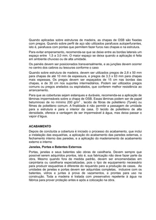 Quando aplicadas sobre estruturas de madeira, as chapas de OSB são fixadas
com pregos. Quando sobre perfil de aço são utilizados parafusos autoperfurantes,
isto é, parafusos com pontas que permitem fazer furos nas chapas e na estrutura.
Para evitar empenamento, recomenda-se que se deixe entre as bordas laterais um
espaço entre 1,5 a 3,0 mm. O maior espaço se deixa quando a aplicação é feita
em ambiente chuvoso ou de alta umidade.
Os painéis devem ser posicionados transversalmente, e as junções devem ocorrer
no centro dos caibros ou tesouras conforme o caso
Quando sobre estrutura de madeira, devem ser utilizados pregos de 2,8 x 50 mm
para chapas de até 10 mm de espessura, e pregos de 3,3 x 63 mm para chapas
mais espessas. Os pregos devem ser espaçados de 15 cm nas bordas das
chapas, e de 30 cm nos suportes intermediários. Podem ser utilizados pregos
comuns ou pregos anelados ou espiralados, que conferem melhor resistência ao
arrancamento.
Para que as coberturas sejam estanques e duráveis, recomenda-se a aplicação de
lâminas impermeáveis sobre a chapa de OSB. Essas lâminas podem ser de papel
betuminoso de no mínimo 200 g/m3
, tecido de fibras de polietileno (Tyvek) ou
filmes de polietileno comum. A finalidade é não permitir a passagem de umidade
para a estrutura e para o interior da casa. O tecido de polietileno de alta
densidade, oferece a vantagem de ser impermeável à água, mas deixa passar o
vapor d’água.
ACABAMENTO
Depois de concluída a cobertura é iniciado o processo do acabamento, que inclui
a instalação das esquadrias, a aplicação do acabamento das paredes externas, o
fechamento interno das paredes, e a aplicação do madeiramento de acabamento
externo e interno
Janelas, Portas e Batentes Externos
Portas, janelas e seus batentes são obras de caixilharia. Devem sempre que
possível serem adquiridos prontos, isto é, sua fabricação não deve fazer parte da
obra. Mesmo quando fora de medida padrão, devem ser encomendadas em
carpintaria ou caixilharia especializadas, pois o tipo de equipamento necessário
para produzir esquadrias é diferente do requerido para a produção de casas. As
unidades de janelas e portas devem ser adquiridas completas, inclusive com os
batentes, vidros e juntas à prova de vazamentos, e prontas para uso na
construção. Toda a madeira é tratada com preservativo repelente à água na
fábrica para prover proteção antes e após a colocação na obra.
 