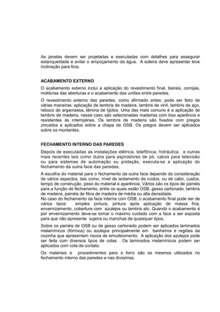 As janelas devem ser projetadas e executadas com detalhes para assegurar
estanqueidade e evitar o empoçamento da água. A soleira deve apresentar leve
inclinação para fora.
ACABAMENTO EXTERNO
O acabamento externo inclui a aplicação do revestimento final, beirais, cornijas,
molduras das aberturas e o acabamento das uniões entre paredes.
O revestimento externo das paredes, como afirmado antes, pode ser feito de
várias maneiras: aplicação de lambris de madeira, lambris de vinil, lambris de aço,
reboco de argamassa, lâmina de tijolos. Uma das mais comuns é a aplicação de
lambris de madeira, nesse caso são selecionadas madeiras com boa aparência e
resistentes às intempéries. Os lambris de madeira são fixados com pregos
zincados e aplicados sobre a chapa de OSB. Os pregos devem ser aplicados
sobre os montantes.
FECHAMENTO INTERNO DAS PAREDES
Depois de executadas as instalações elétrica, telefônica, hidráulica, e outras
mais recentes tais como dutos para aspiradores de pó, cabos para televisão
ou para sistemas de automação ou proteção, executa-se a aplicação do
fechamento da outra face das paredes.
A escolha do material para o fechamento da outra face depende da consideração
de vários aspectos, tais como, nível de isolamento de ruídos, ou de calor, custos,
tempo de construção, peso do material e aparência. Vários são os tipos de painéis
para a função de fechamento, entre os quais estão OSB, gesso cartonado, lambris
de madeira, painéis de fibra de madeira de média ou alta densidade.
No caso do fechamento da face interna com OSB, o acabamento final pode ser de
vários tipos: simples pintura, pintura após aplicação de massa fina,
envernizamento, cobertura com azulejos ou lambris etc. Quando o acabamento é
por envernizamento deve-se tomar o máximo cuidado com a face a ser exposta
para que não apresente sujeira ou manchas de quaisquer tipos.
Sobre os painéis de OSB ou de gesso cartonado podem ser aplicados laminados
melamínicos (fórmica) ou azulejos principalmente em banheiros e regiões da
cozinha que apresentam riscos de emudecimento. A aplicação dos azulejos pode
ser feita com diversos tipos de colas. Os laminados melamínicos podem ser
aplicados com cola de contato.
Os materiais e procedimentos para o forro são os mesmos utilizados no
fechamento interno das paredes e nas divisórias.
 