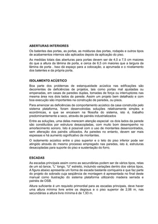 ABERTURAS INTERIORES
Os batentes das portas, as portas, as molduras das portas, rodapés e outros tipos
de acabamentos internos são aplicados depois da aplicação do piso.
As medidas totais das aberturas para portas devem ser de 4,0 a 7,5 cm maiores
do que a altura da lâmina de porta, e cerca de 6,5 cm maiores que a largura da
lâmina de porta . Isso dá espaço para a colocação, a aprumada e o nivelamento
dos batentes e da própria porta.
ISOLAMENTO ACÚSTICO
Boa parte dos problemas de estanqueidade acústica nas edificações são
decorrentes de deficiências de projetos, tais como portas mal ajustadas ou
empenadas, em casas de paredes duplas, tomadas de força ou interruptores nas
mesma área nos dois lados da parede. Assim um projeto bem detalhado e com
boa execução são importantes na construção de paredes, ou pisos.
Para amenizar as deficiências de comportamento acústico da casa construída pelo
sistema plataforma, foram desenvolvidas soluções relativamente simples e
econômicas, e que se encaixam na filosofia do sistema, isto é, trabalho
predominantemente a seco, através de painéis industrializados
Entre as soluções, uma delas merecem atenção especial: os dois lados da parede
são constituídos por estrutura desacopladas, com muito bom desempenho no
amortecimento sonoro. Isto é possível com o uso de montantes desencontrados,
sem alteração dos painéis utilizados. As paredes no entanto, devem ser mais
espessas e há aumento significativo de montantes.
O isolamento acústico entre o piso superior e o teto do piso inferior pode ser
atingido através do mesmo processo empregado nas paredes, isto é, estruturas
desacopladas para suporte do piso e sustentação do forro.
ESCADAS
As escadas principais assim como as secundárias podem ser de vários tipos, retas
de um só lance, “L” longo, “U” estreito, incluindo variações dentro dos vários tipos,
A figura abaixo apresenta um forma de escada bastante corriqueira e que faz parte
do projeto do sobrado cuja seqüência de montagem é apresentada no final deste
manual como ilustração do sistema plataforma utilizando madeira serrada e
painéis de OSB.
Altura suficiente é um requisito primordial para as escadas principais, deve haver
uma altura mínima livre entre os degraus e o piso superior de 2,06 m, nas
secundárias a altura livre mínima é de 1,93 m.
 