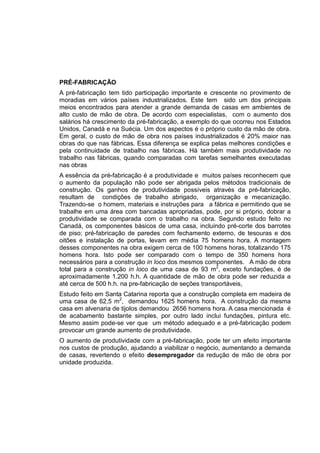 PRÉ-FABRICAÇÃO
A pré-fabricação tem tido participação importante e crescente no provimento de
moradias em vários países industrializados. Este tem sido um dos principais
meios encontrados para atender a grande demanda de casas em ambientes de
alto custo de mão de obra. De acordo com especialistas, com o aumento dos
salários há crescimento da pré-fabricação, a exemplo do que ocorreu nos Estados
Unidos, Canadá e na Suécia. Um dos aspectos é o próprio custo da mão de obra.
Em geral, o custo de mão de obra nos países industrializados é 20% maior nas
obras do que nas fábricas. Essa diferença se explica pelas melhores condições e
pela continuidade de trabalho nas fábricas. Há também mais produtividade no
trabalho nas fábricas, quando comparadas com tarefas semelhantes executadas
nas obras
A essência da pré-fabricação é a produtividade e muitos países reconhecem que
o aumento da população não pode ser abrigada pelos métodos tradicionais de
construção. Os ganhos de produtividade possíveis através da pré-fabricação,
resultam de condições de trabalho abrigado, organização e mecanização.
Trazendo-se o homem, materiais e instruções para a fábrica e permitindo que se
trabalhe em uma área com bancadas apropriadas, pode, por si próprio, dobrar a
produtividade se comparada com o trabalho na obra. Segundo estudo feito no
Canadá, os componentes básicos de uma casa, incluindo pré-corte dos barrotes
de piso; pré-fabricação de paredes com fechamento externo, de tesouras e dos
oitões e instalação de portas, levam em média 75 homens hora. A montagem
desses componentes na obra exigem cerca de 100 homens horas, totalizando 175
homens hora. Isto pode ser comparado com o tempo de 350 homens hora
necessários para a construção in loco dos mesmos componentes. A mão de obra
total para a construção in loco de uma casa de 93 m2
, exceto fundações, é de
aproximadamente 1.200 h.h. A quantidade de mão de obra pode ser reduzida a
até cerca de 500 h.h. na pre-fabricação de seções transportáveis,
Estudo feito em Santa Catarina reporta que a construção completa em madeira de
uma casa de 62,5 m2
, demandou 1625 homens hora. A construção da mesma
casa em alvenaria de tijolos demandou 2656 homens hora. A casa mencionada é
de acabamento bastante simples, por outro lado inclui fundações, pintura etc.
Mesmo assim pode-se ver que um método adequado e a pré-fabricação podem
provocar um grande aumento de produtividade.
O aumento de produtividade com a pré-fabricação, pode ter um efeito importante
nos custos de produção, ajudando a viabilizar o negócio, aumentando a demanda
de casas, revertendo o efeito desempregador da redução de mão de obra por
unidade produzida.
 