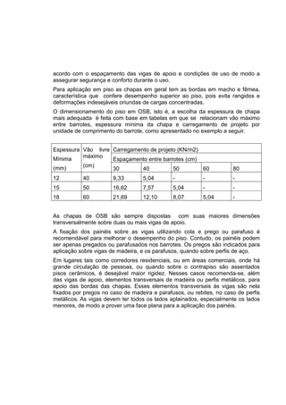 acordo com o espaçamento das vigas de apoio e condições de uso de modo a
assegurar segurança e conforto durante o uso.
Para aplicação em piso as chapas em geral tem as bordas em macho e fêmea,
característica que confere desempenho superior ao piso, pois evita rangidos e
deformações indesejáveis oriundas de cargas concentradas.
O dimensionamento do piso em OSB, isto é, a escolha da espessura de chapa
mais adequada é feita com base em tabelas em que se relacionam vão máximo
entre barrotes, espessura mínima da chapa e carregamento de projeto por
unidade de comprimento do barrote, como apresentado no exemplo a seguir.
Carregamento de projeto (KN/m2)
Espaçamento entre barrotes (cm)
Espessura
Mínima
(mm)
Vão livre
máximo
(cm)
30 40 50 60 80
12 40 9,33 5,04 - - -
15 50 16,62 7,57 5,04 - -
18 60 21,69 12,10 8,07 5,04 -
As chapas de OSB são sempre dispostas com suas maiores dimensões
transversalmente sobre duas ou mais vigas de apoio.
A fixação dos painéis sobre as vigas utilizando cola e prego ou parafuso é
recomendável para melhorar o desempenho do piso. Contudo, os painéis podem
ser apenas pregados ou parafusados nos barrotes. Os pregos são indicados para
aplicação sobre vigas de madeira, e os parafusos, quando sobre perfis de aço.
Em lugares tais como corredores residenciais, ou em áreas comerciais, onde há
grande circulação de pessoas, ou quando sobre o contrapiso são assentados
pisos cerâmicos, é desejável maior rigidez. Nesses casos recomenda-se, além
das vigas de apoio, elementos transversais de madeira ou perfis metálicos, para
apoio das bordas das chapas. Esses elementos transversais às vigas são nela
fixados por pregos no caso de madeira e parafusos, ou rebites, no caso de perfis
metálicos. As vigas devem ter todos os lados aplainados, especialmente os lados
menores, de modo a prover uma face plana para a aplicação dos painéis.
 