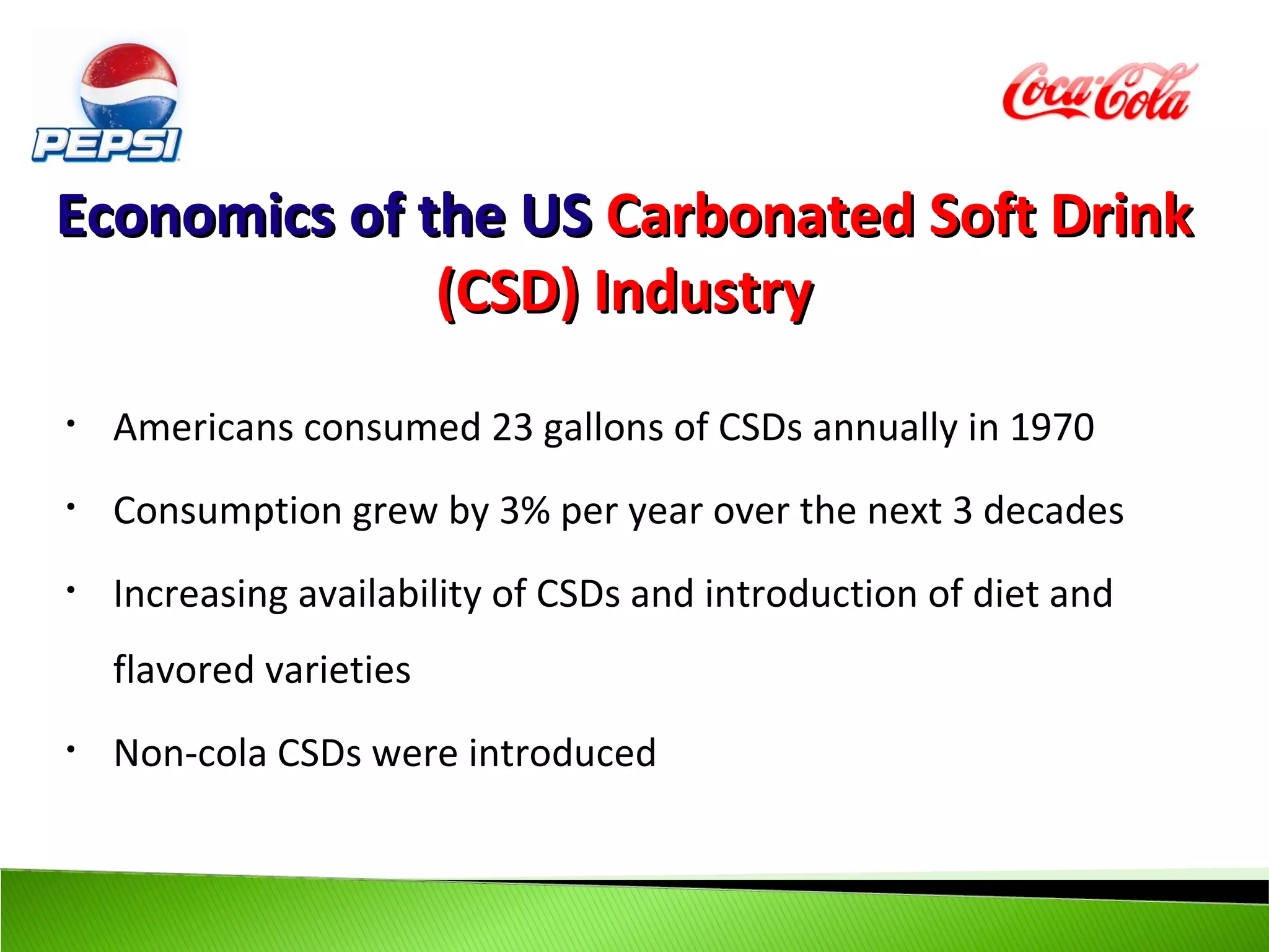 Economics of the US Carbonated Soft Drink
              (CSD) Industry
•   Americans consumed 23 gallons of CSDs annually in 1970
•   Consumption grew by 3% per year over the next 3 decades
•   Increasing availability of CSDs and introduction of diet and
    flavored varieties
•   Non-cola CSDs were introduced
 