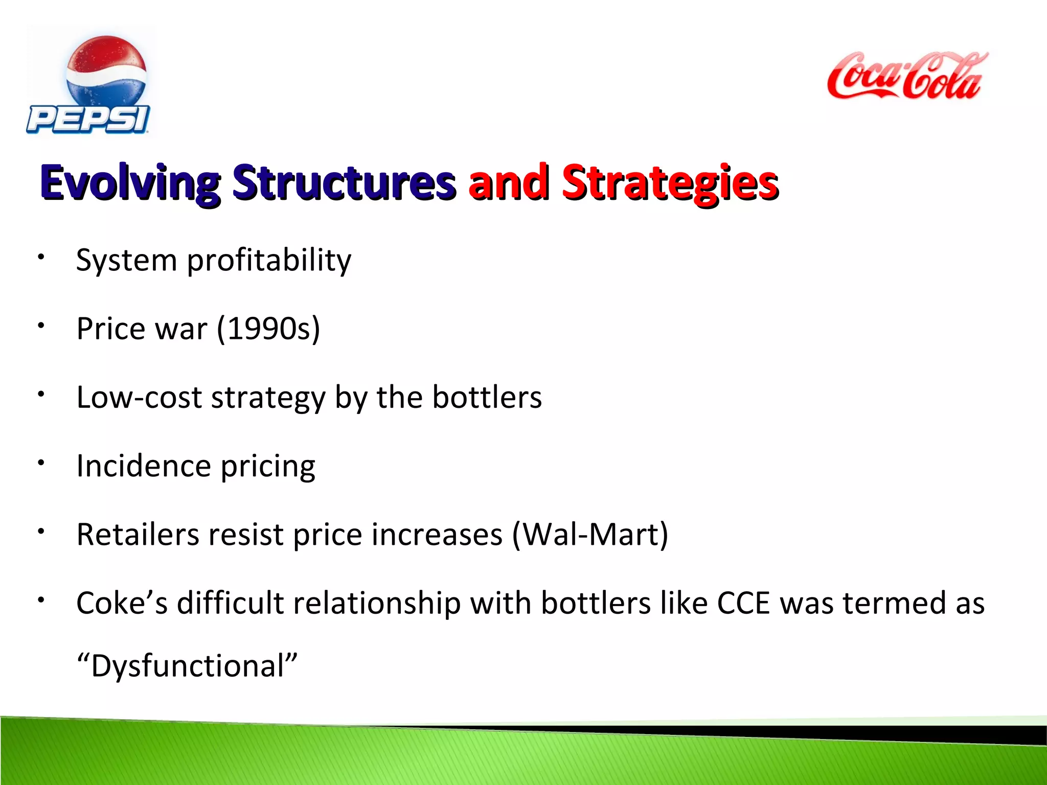 Evolving Structures and Strategies
•   System profitability
•   Price war (1990s)
•   Low-cost strategy by the bottlers
•   Incidence pricing
•   Retailers resist price increases (Wal-Mart)
•   Coke’s difficult relationship with bottlers like CCE was termed as
    “Dysfunctional”
 