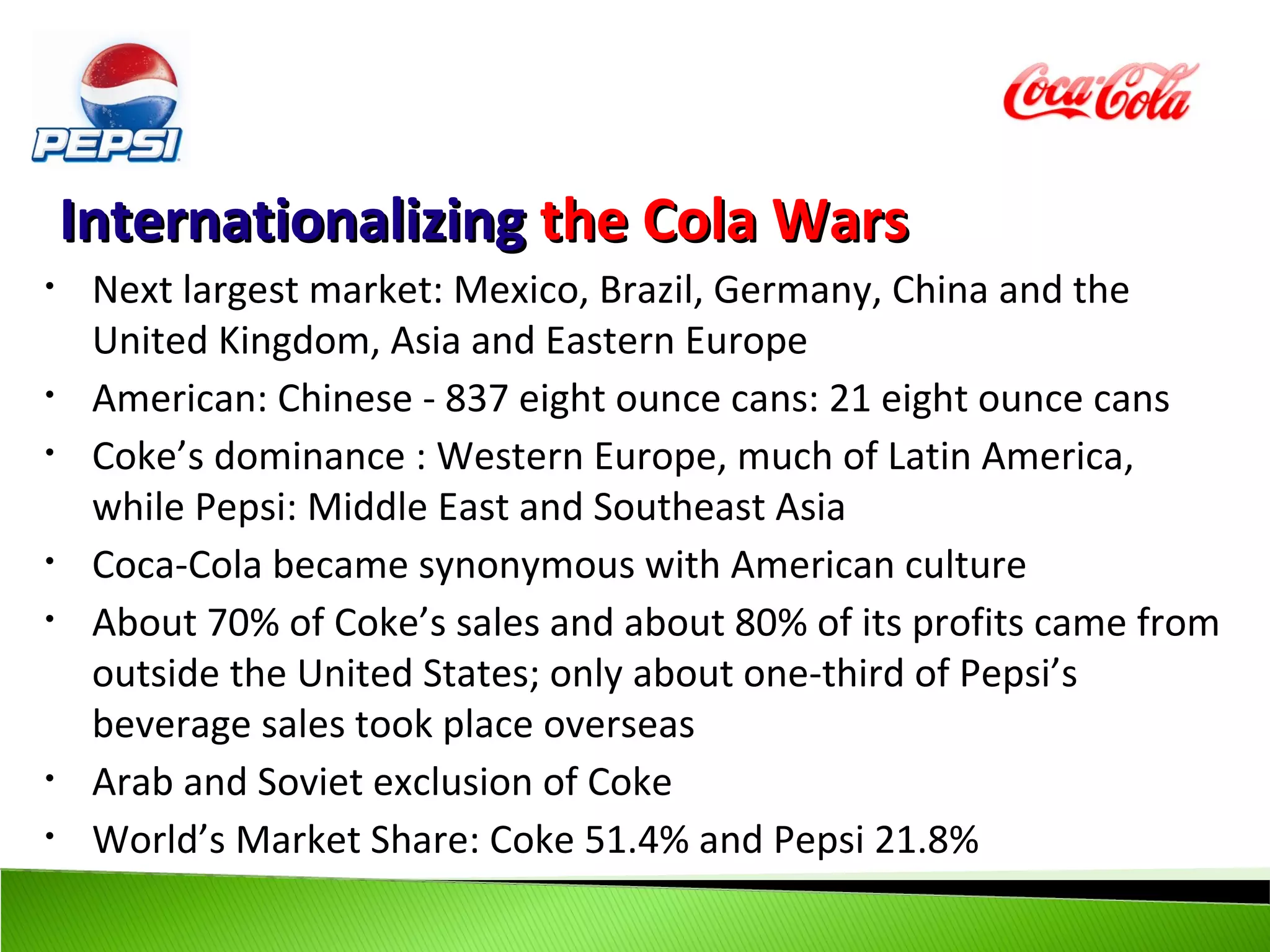 Internationalizing the Cola Wars
•    Next largest market: Mexico, Brazil, Germany, China and the
     United Kingdom, Asia and Eastern Europe
•    American: Chinese - 837 eight ounce cans: 21 eight ounce cans
•    Coke’s dominance : Western Europe, much of Latin America,
     while Pepsi: Middle East and Southeast Asia
•    Coca-Cola became synonymous with American culture
•    About 70% of Coke’s sales and about 80% of its profits came from
     outside the United States; only about one-third of Pepsi’s
     beverage sales took place overseas
•    Arab and Soviet exclusion of Coke
•    World’s Market Share: Coke 51.4% and Pepsi 21.8%
 