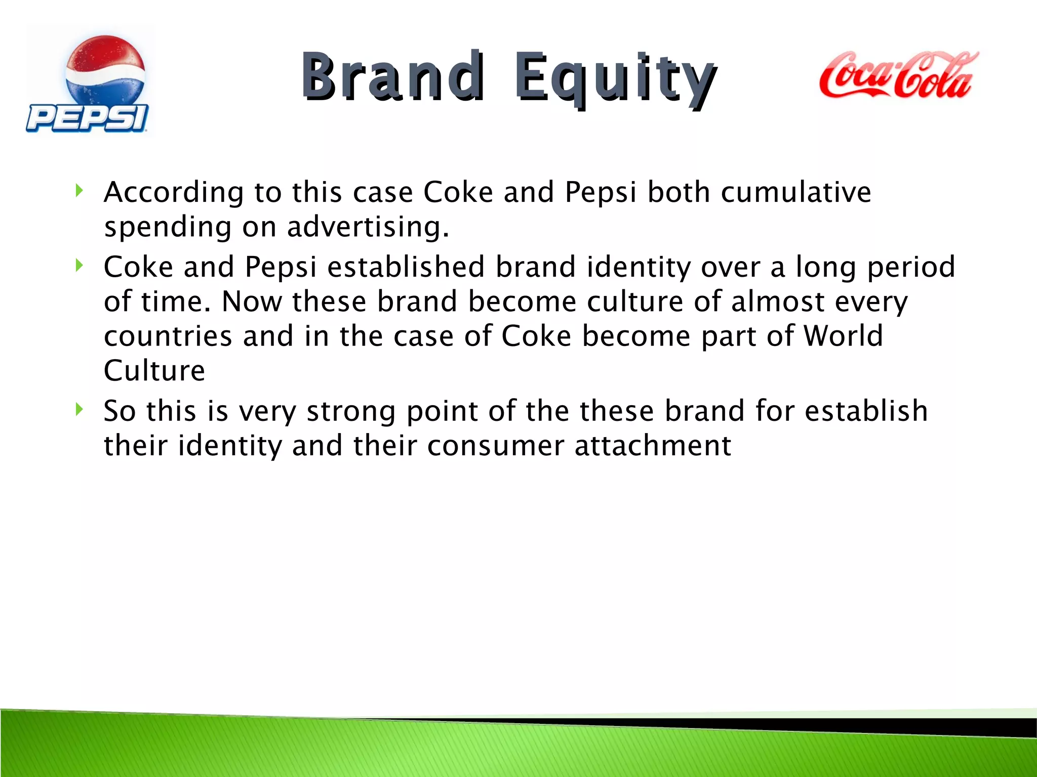 Brand Equity
   According to this case Coke and Pepsi both cumulative
    spending on advertising.
   Coke and Pepsi established brand identity over a long period
    of time. Now these brand become culture of almost every
    countries and in the case of Coke become part of World
    Culture
   So this is very strong point of the these brand for establish
    their identity and their consumer attachment
 