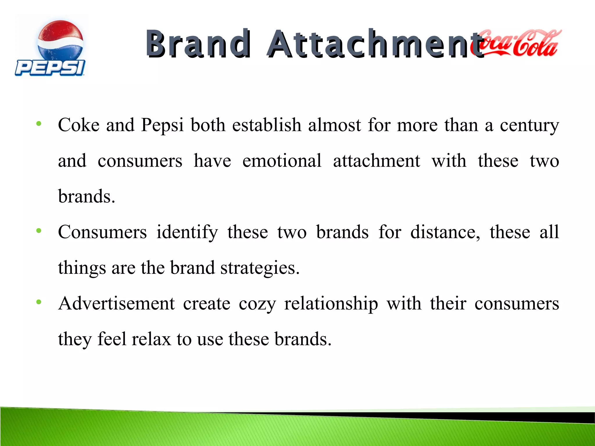 Brand Attachment

•   Coke and Pepsi both establish almost for more than a century
    and consumers have emotional attachment with these two
    brands.
•   Consumers identify these two brands for distance, these all
    things are the brand strategies.
•   Advertisement create cozy relationship with their consumers
    they feel relax to use these brands.
 