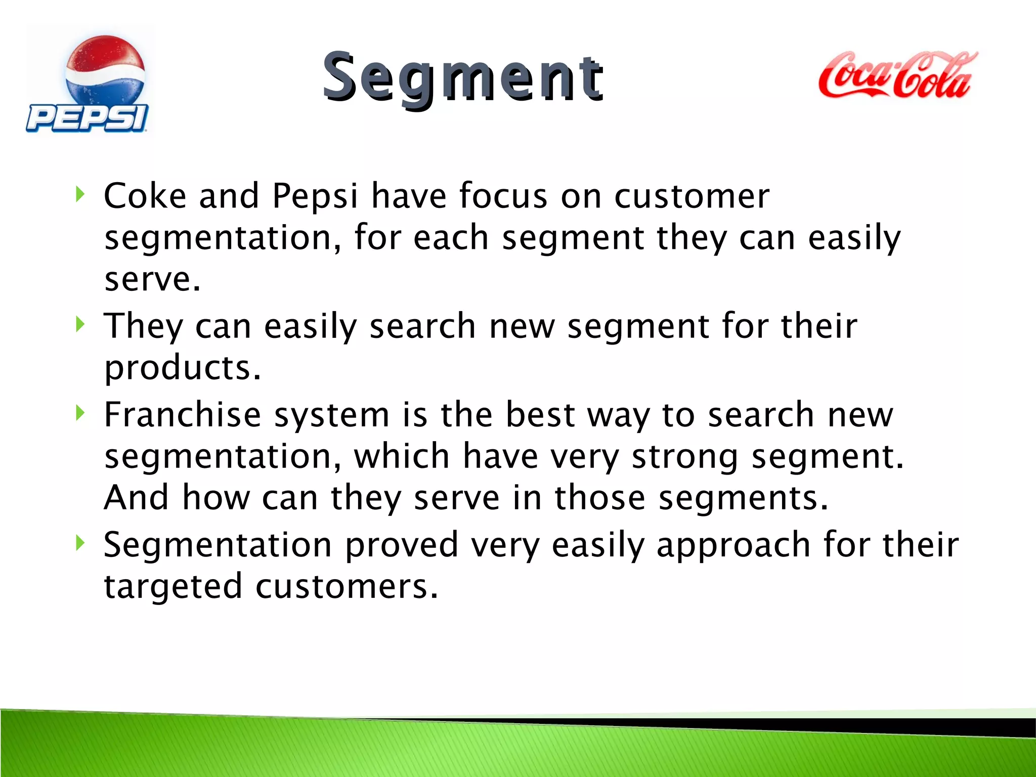 Segment
   Coke and Pepsi have focus on customer
    segmentation, for each segment they can easily
    serve.
   They can easily search new segment for their
    products.
   Franchise system is the best way to search new
    segmentation, which have very strong segment.
    And how can they serve in those segments.
   Segmentation proved very easily approach for their
    targeted customers.
 
