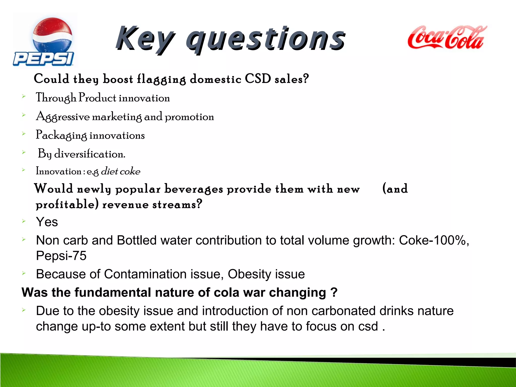 Key questions
    Could they boost flagging domestic CSD sales?

    Through Product innovation

    Aggressive marketing and promotion

    Packaging innovations

    By diversification.

    Innovation : e.g diet coke
  Would newly popular beverages provide them with new          (and
  profitable) revenue streams?

  Yes

  Non carb and Bottled water contribution to total volume growth: Coke-100%,
  Pepsi-75

  Because of Contamination issue, Obesity issue
Was the fundamental nature of cola war changing ?

  Due to the obesity issue and introduction of non carbonated drinks nature
  change up-to some extent but still they have to focus on csd .
 
