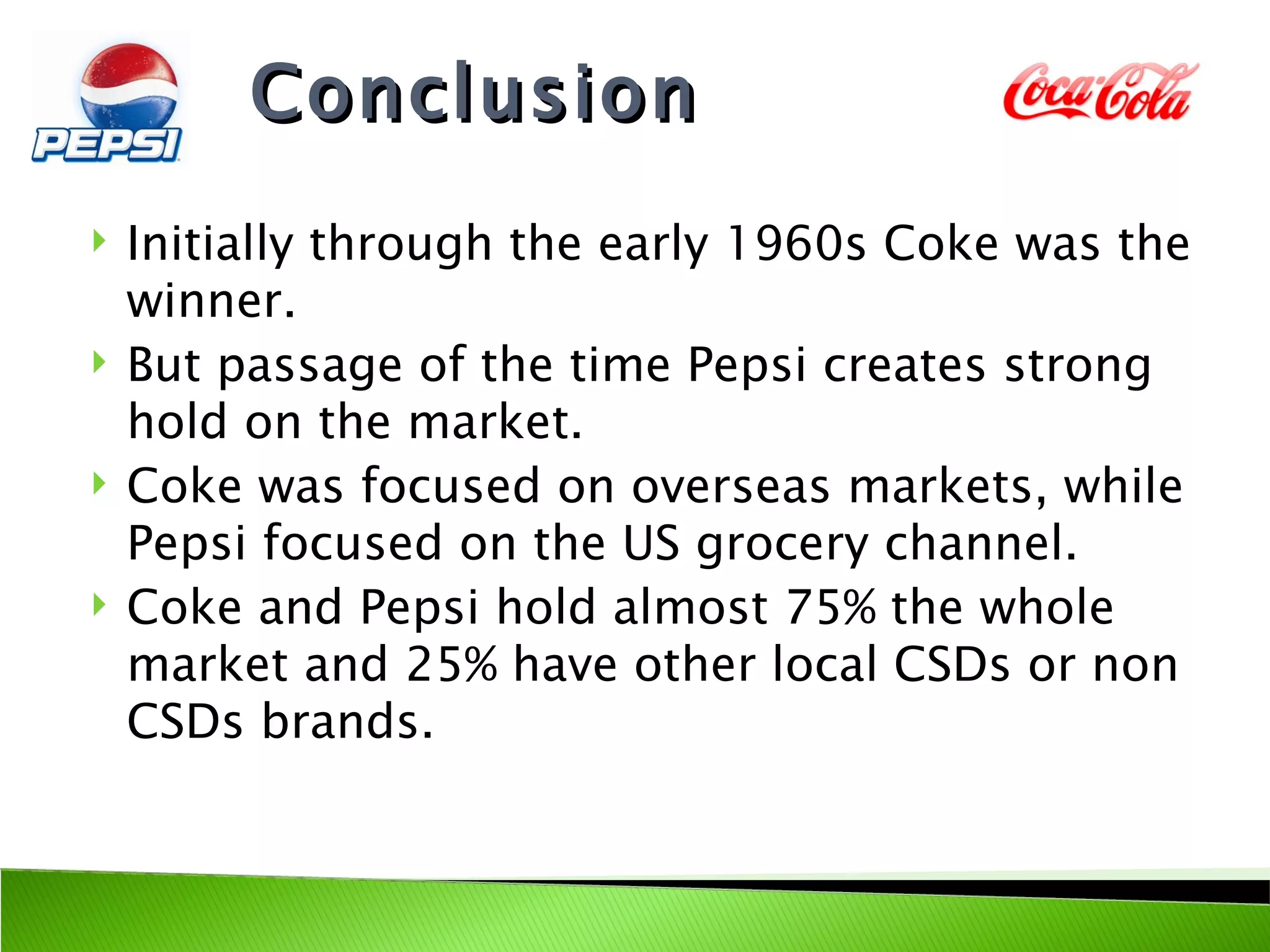 Conclusion
   Initially through the early 1960s Coke was the
    winner.
   But passage of the time Pepsi creates strong
    hold on the market.
   Coke was focused on overseas markets, while
    Pepsi focused on the US grocery channel.
   Coke and Pepsi hold almost 75% the whole
    market and 25% have other local CSDs or non
    CSDs brands.
 