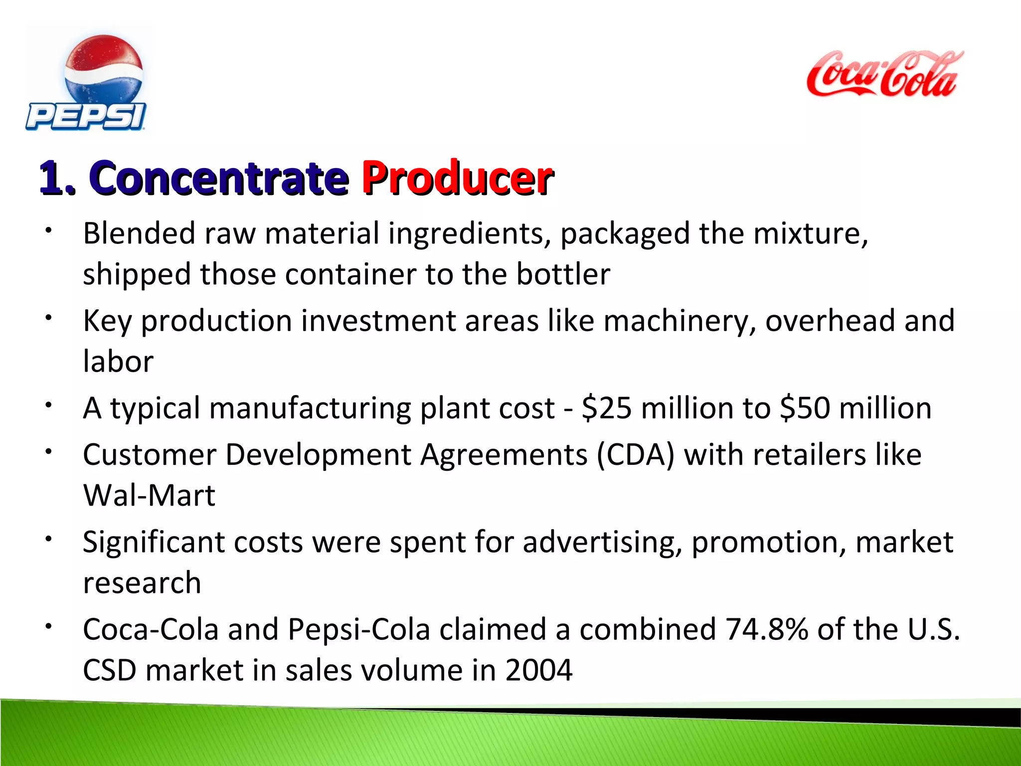 1. Concentrate Producer
•   Blended raw material ingredients, packaged the mixture,
    shipped those container to the bottler
•   Key production investment areas like machinery, overhead and
    labor
•   A typical manufacturing plant cost - $25 million to $50 million
•   Customer Development Agreements (CDA) with retailers like
    Wal-Mart
•   Significant costs were spent for advertising, promotion, market
    research
•   Coca-Cola and Pepsi-Cola claimed a combined 74.8% of the U.S.
    CSD market in sales volume in 2004
 
