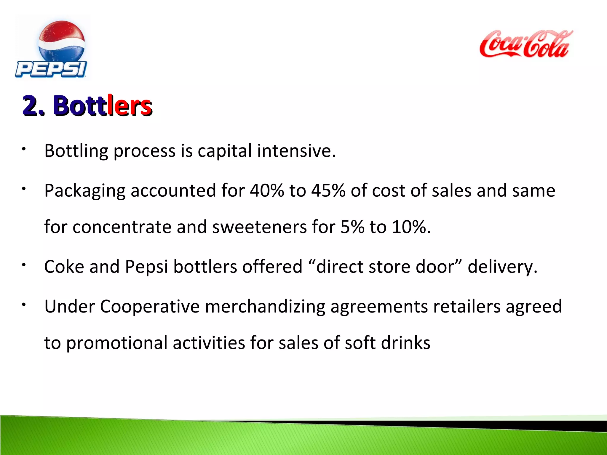 2. Bottlers
•   Bottling process is capital intensive.
•   Packaging accounted for 40% to 45% of cost of sales and same
    for concentrate and sweeteners for 5% to 10%.
•   Coke and Pepsi bottlers offered “direct store door” delivery.
•   Under Cooperative merchandizing agreements retailers agreed
    to promotional activities for sales of soft drinks
 