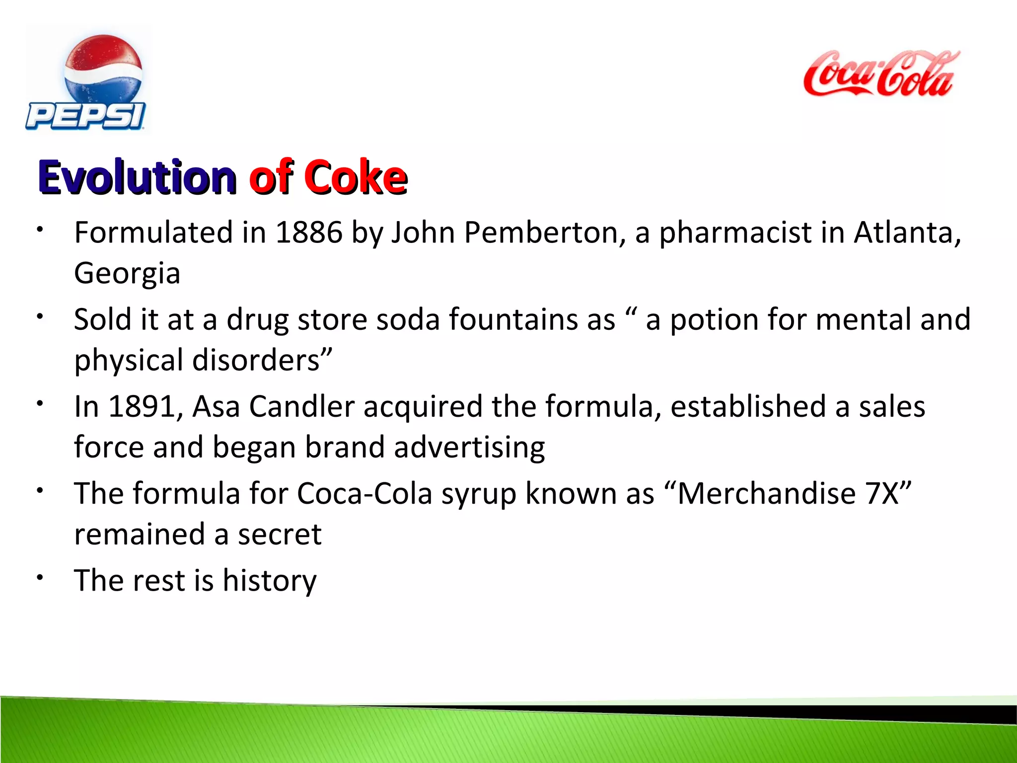 Evolution of Coke
•   Formulated in 1886 by John Pemberton, a pharmacist in Atlanta,
    Georgia
•   Sold it at a drug store soda fountains as “ a potion for mental and
    physical disorders”
•   In 1891, Asa Candler acquired the formula, established a sales
    force and began brand advertising
•   The formula for Coca-Cola syrup known as “Merchandise 7X”
    remained a secret
•   The rest is history
 