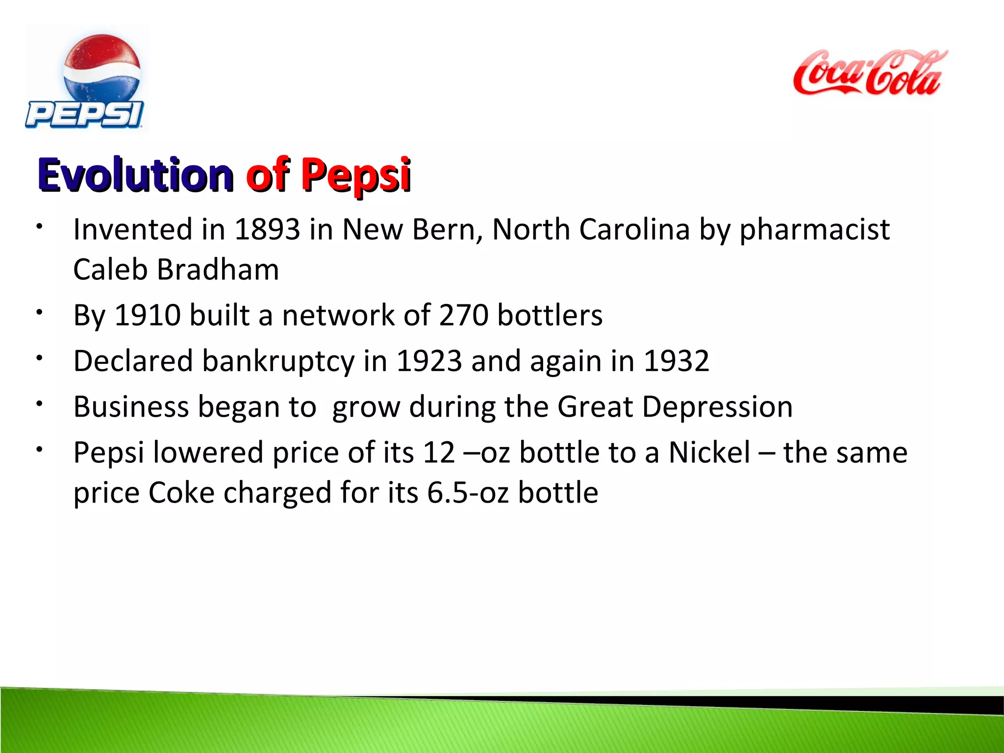 Evolution of Pepsi
•   Invented in 1893 in New Bern, North Carolina by pharmacist
    Caleb Bradham
•   By 1910 built a network of 270 bottlers
•   Declared bankruptcy in 1923 and again in 1932
•   Business began to grow during the Great Depression
•   Pepsi lowered price of its 12 –oz bottle to a Nickel – the same
    price Coke charged for its 6.5-oz bottle
 