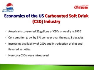 Economics of the US Carbonated Soft Drink
              (CSD) Industry
•   Americans consumed 23 gallons of CSDs annually in 1970
•   Consumption grew by 3% per year over the next 3 decades
•   Increasing availability of CSDs and introduction of diet and
    flavored varieties
•   Non-cola CSDs were introduced
 