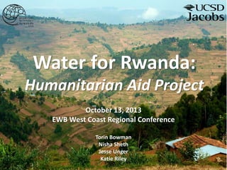 Water for Rwanda:
Humanitarian Aid Project
October 13, 2013
EWB West Coast Regional Conference
Torin Bowman
Nisha Sheth
Jesse Unger
Katie Riley
 