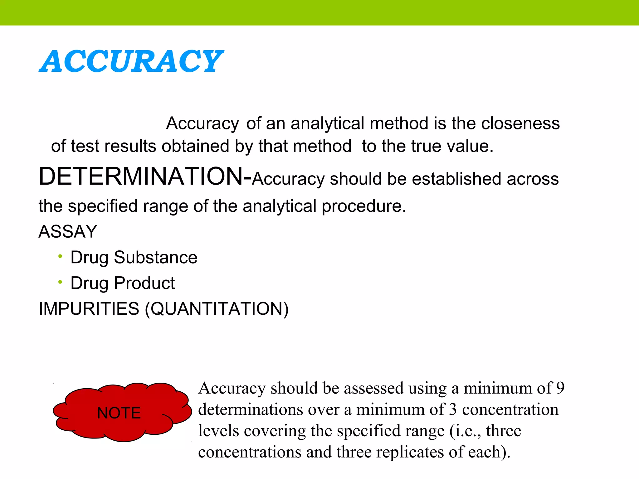 ACCURACY
Accuracy of an analytical method is the closeness
of test results obtained by that method to the true value.
DETERMINATION-Accuracy should be established across
the specified range of the analytical procedure.
ASSAY
• Drug Substance
• Drug Product
IMPURITIES (QUANTITATION)
NOTE
Accuracy should be assessed using a minimum of 9
determinations over a minimum of 3 concentration
levels covering the specified range (i.e., three
concentrations and three replicates of each).
 