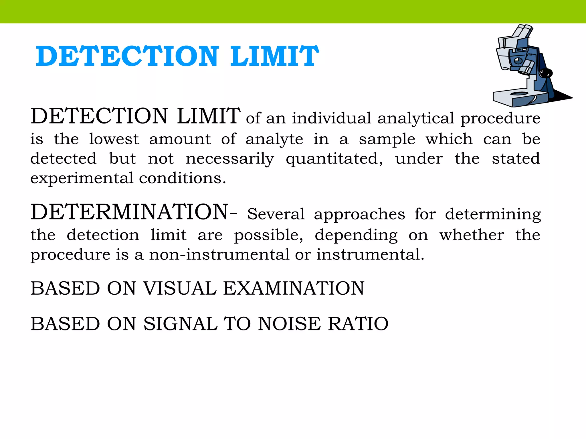 DETECTION LIMIT
DETECTION LIMIT of an individual analytical procedure
is the lowest amount of analyte in a sample which can be
detected but not necessarily quantitated, under the stated
experimental conditions.
DETERMINATION- Several approaches for determining
the detection limit are possible, depending on whether the
procedure is a non-instrumental or instrumental.
BASED ON VISUAL EXAMINATION
BASED ON SIGNAL TO NOISE RATIO
 