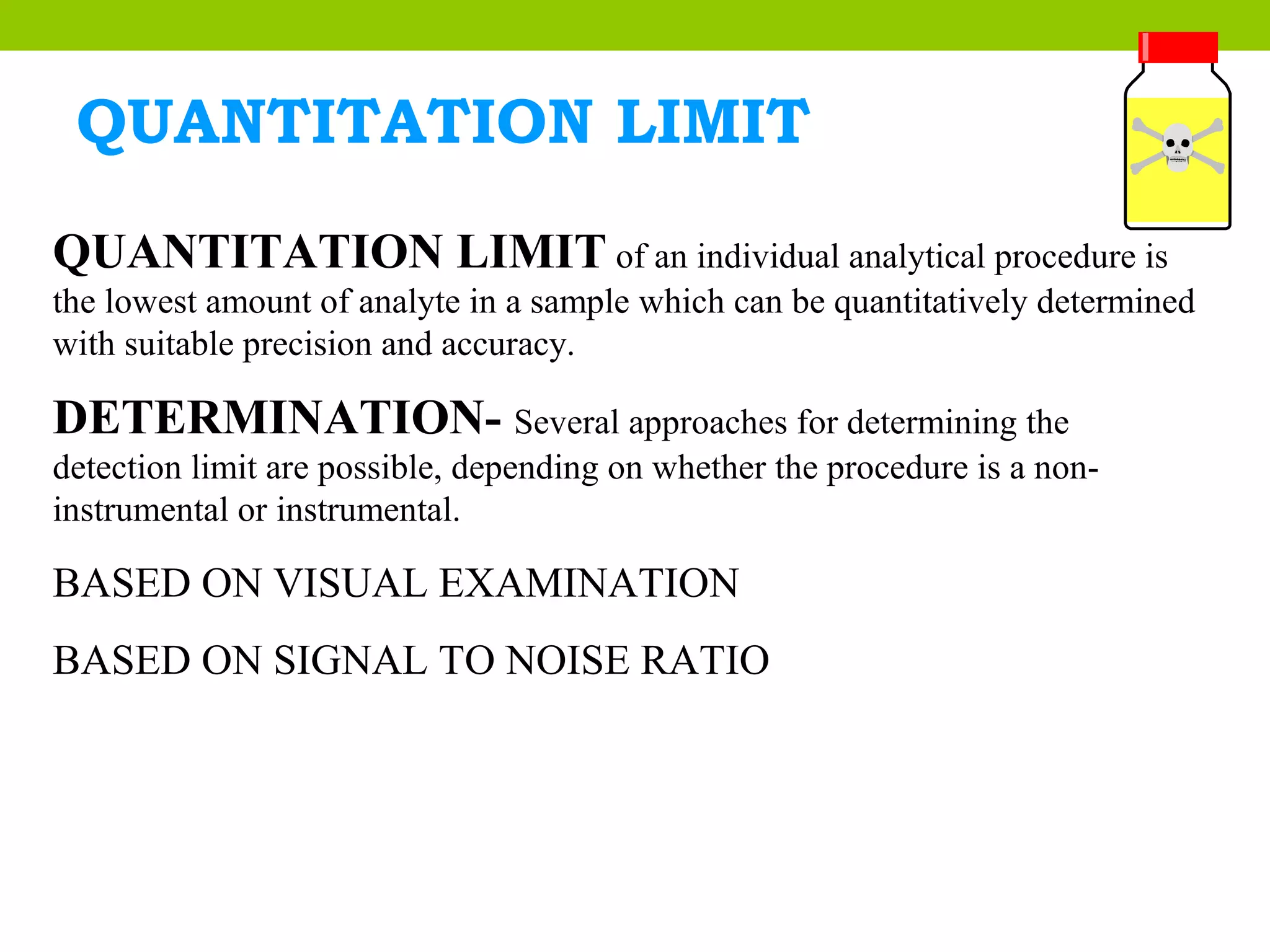 QUANTITATION LIMIT
QUANTITATION LIMIT of an individual analytical procedure is
the lowest amount of analyte in a sample which can be quantitatively determined
with suitable precision and accuracy.
DETERMINATION- Several approaches for determining the
detection limit are possible, depending on whether the procedure is a non-
instrumental or instrumental.
BASED ON VISUAL EXAMINATION
BASED ON SIGNAL TO NOISE RATIO
 