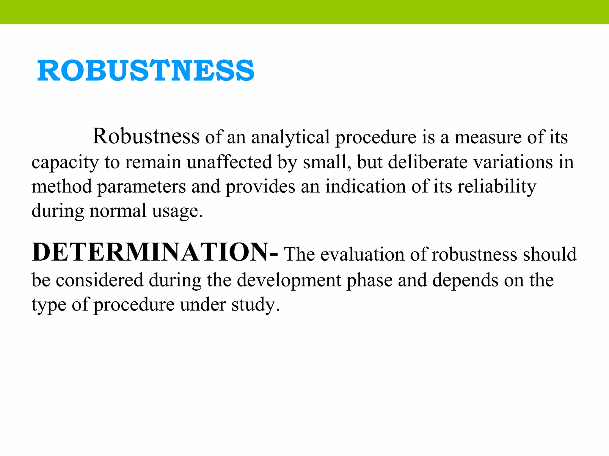 ROBUSTNESS
Robustness of an analytical procedure is a measure of its
capacity to remain unaffected by small, but deliberate variations in
method parameters and provides an indication of its reliability
during normal usage.
DETERMINATION- The evaluation of robustness should
be considered during the development phase and depends on the
type of procedure under study.
 