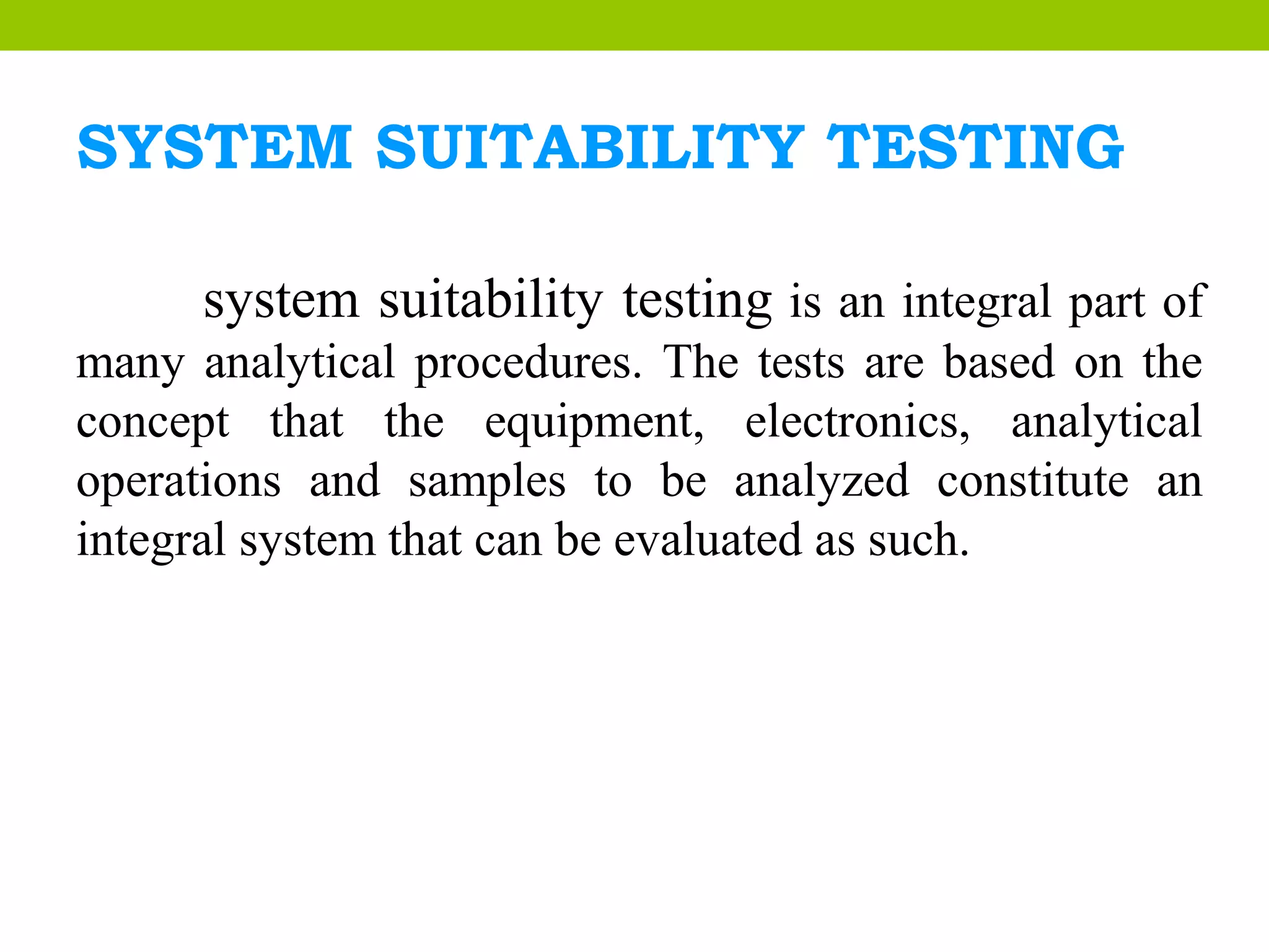 SYSTEM SUITABILITY TESTING
system suitability testing is an integral part of
many analytical procedures. The tests are based on the
concept that the equipment, electronics, analytical
operations and samples to be analyzed constitute an
integral system that can be evaluated as such.
 