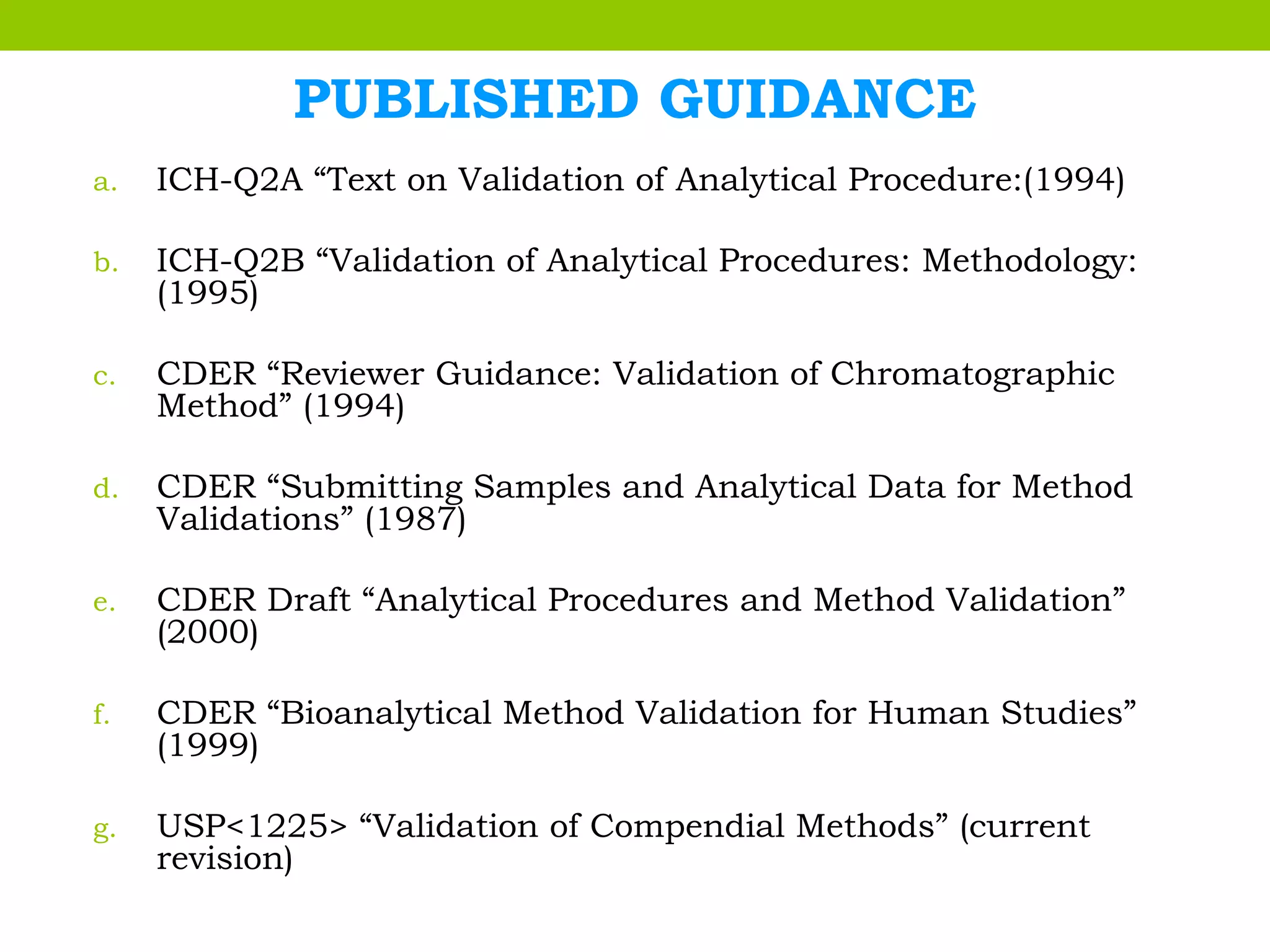 PUBLISHED GUIDANCE
a. ICH-Q2A “Text on Validation of Analytical Procedure:(1994)
b. ICH-Q2B “Validation of Analytical Procedures: Methodology:
(1995)
c. CDER “Reviewer Guidance: Validation of Chromatographic
Method” (1994)
d. CDER “Submitting Samples and Analytical Data for Method
Validations” (1987)
e. CDER Draft “Analytical Procedures and Method Validation”
(2000)
f. CDER “Bioanalytical Method Validation for Human Studies”
(1999)
g. USP<1225> “Validation of Compendial Methods” (current
revision)
 