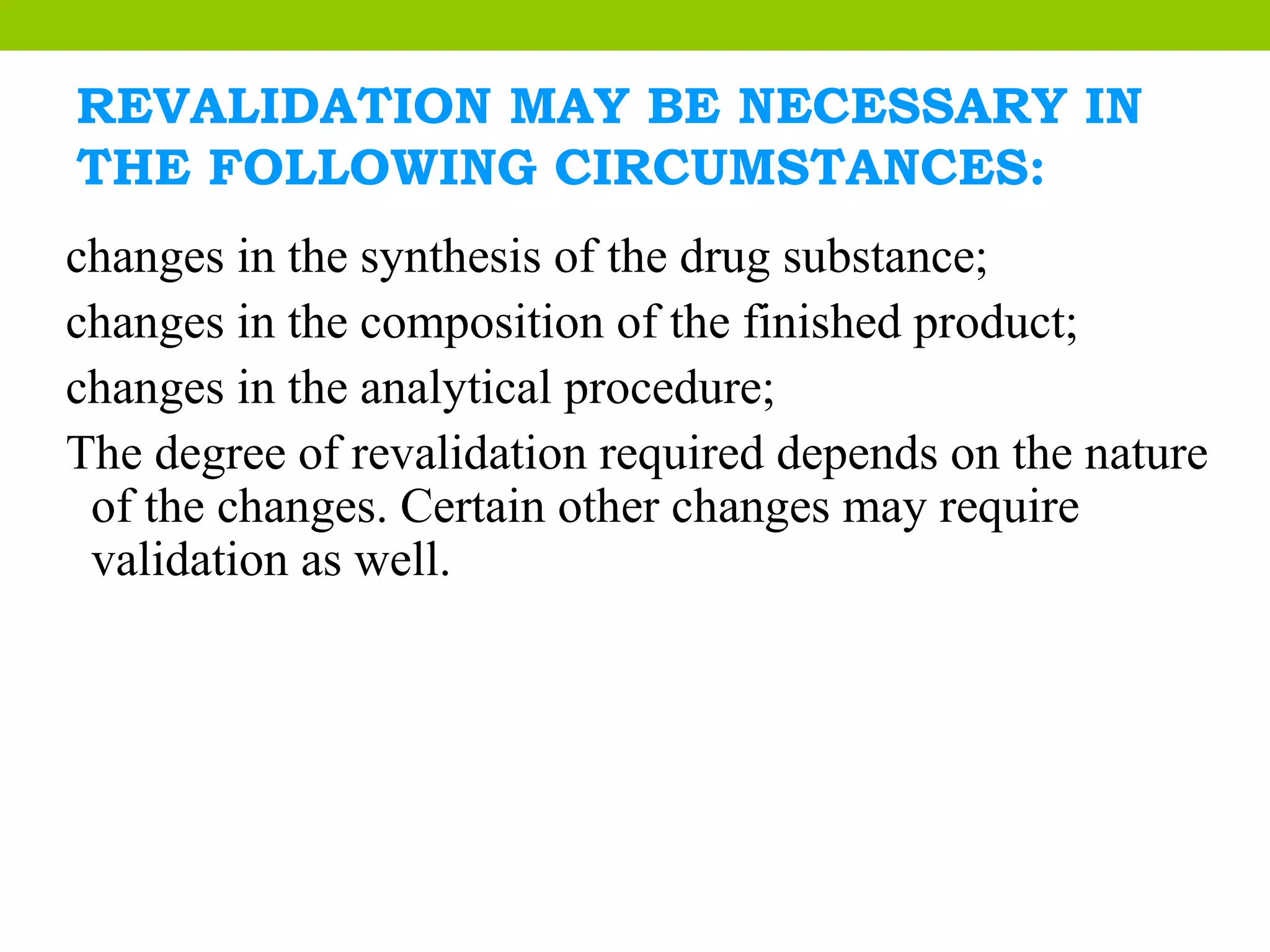 REVALIDATION MAY BE NECESSARY IN
THE FOLLOWING CIRCUMSTANCES:
changes in the synthesis of the drug substance;
changes in the composition of the finished product;
changes in the analytical procedure;
The degree of revalidation required depends on the nature
of the changes. Certain other changes may require
validation as well.
 