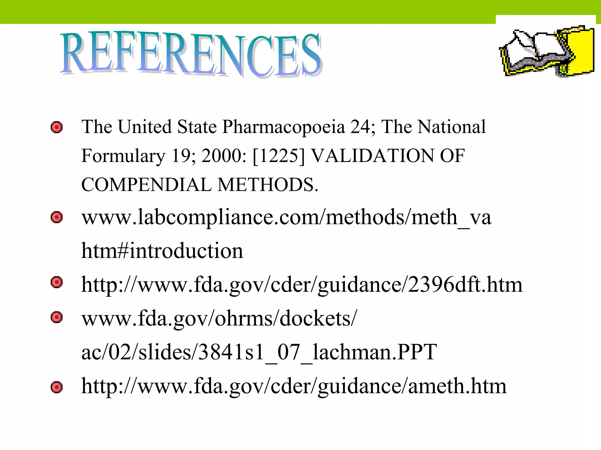 The United State Pharmacopoeia 24; The National
Formulary 19; 2000: [1225] VALIDATION OF
COMPENDIAL METHODS.
www.labcompliance.com/methods/meth_va
htm#introduction
http://www.fda.gov/cder/guidance/2396dft.htm
www.fda.gov/ohrms/dockets/
ac/02/slides/3841s1_07_lachman.PPT
http://www.fda.gov/cder/guidance/ameth.htm
 