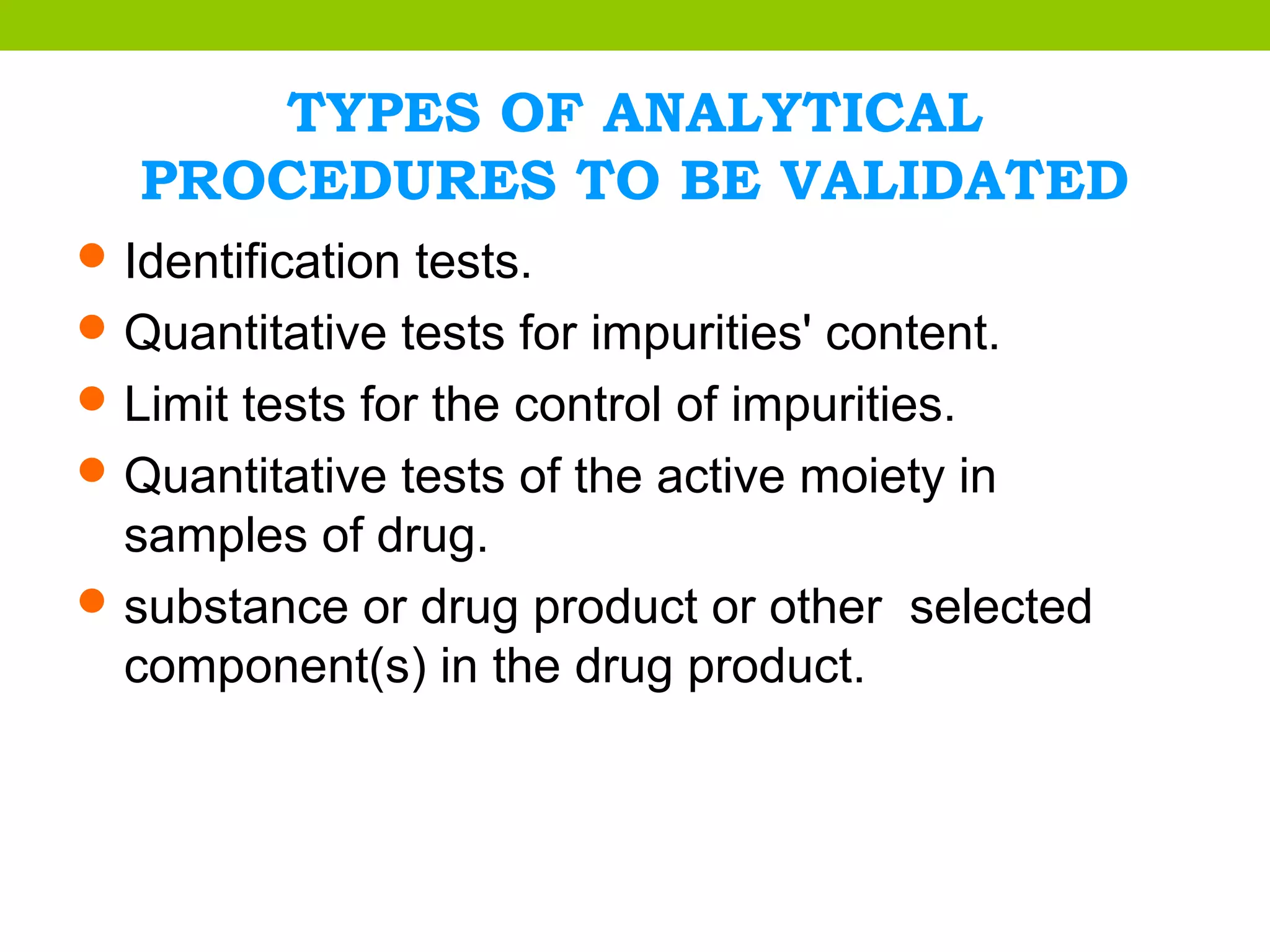 TYPES OF ANALYTICAL
PROCEDURES TO BE VALIDATED
Identification tests.
Quantitative tests for impurities' content.
Limit tests for the control of impurities.
Quantitative tests of the active moiety in
samples of drug.
substance or drug product or other selected
component(s) in the drug product.
 
