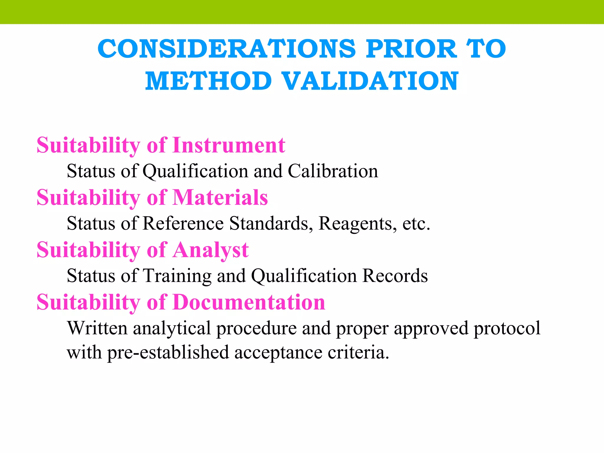 CONSIDERATIONS PRIOR TO
METHOD VALIDATION
Suitability of Instrument
Status of Qualification and Calibration
Suitability of Materials
Status of Reference Standards, Reagents, etc.
Suitability of Analyst
Status of Training and Qualification Records
Suitability of Documentation
Written analytical procedure and proper approved protocol
with pre-established acceptance criteria.
 